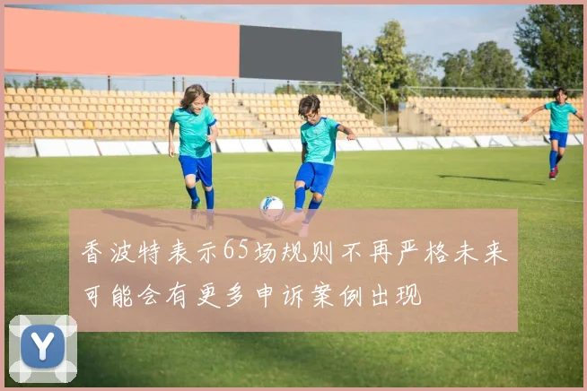 香波特表示65场规则不再严格未来可能会有更多申诉案例出现