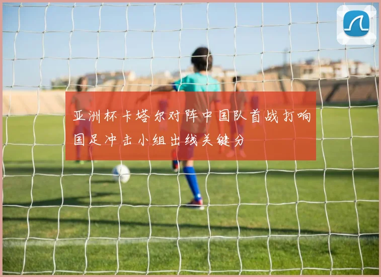 亚洲杯卡塔尔对阵中国队首战打响国足冲击小组出线关键分