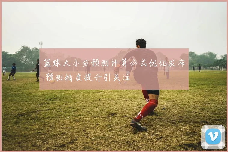 篮球大小分预测计算公式优化发布 预测精度提升引关注