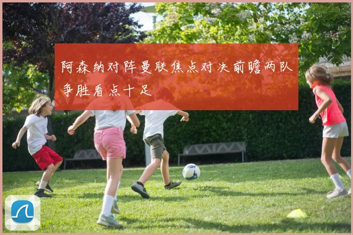 阿森纳对阵曼联焦点对决前瞻两队争胜看点十足