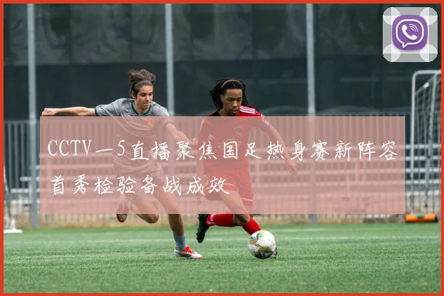 CCTV一5直播聚焦国足热身赛新阵容首秀检验备战成效