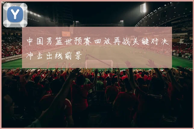 中国男篮世预赛回放再战关键对决冲击出线前景