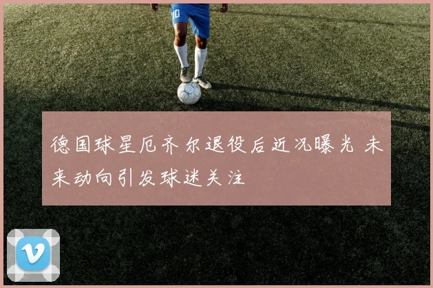 德国球星厄齐尔退役后近况曝光 未来动向引发球迷关注