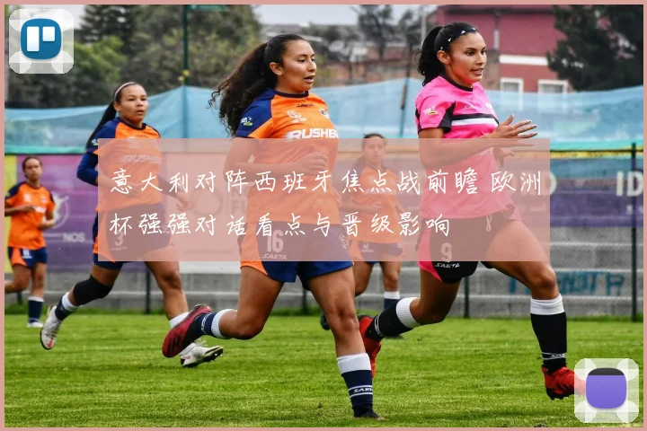 意大利对阵西班牙焦点战前瞻 欧洲杯强强对话看点与晋级影响