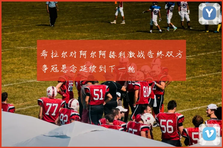 希拉尔对阿尔阿赫利激战告终双方争冠悬念延续到下一轮