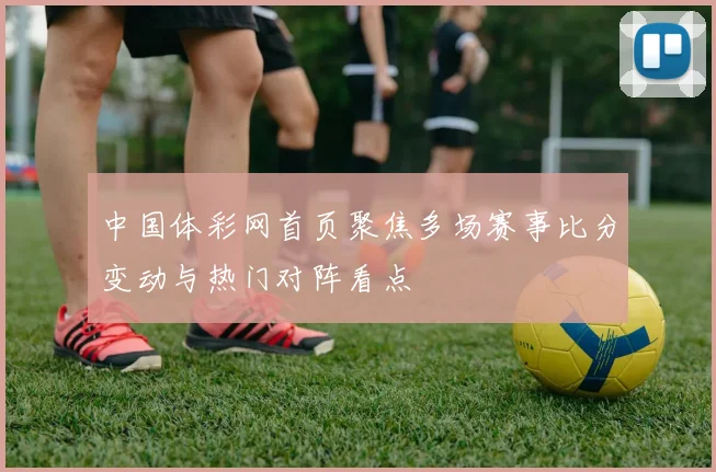 中国体彩网首页聚焦多场赛事比分变动与热门对阵看点