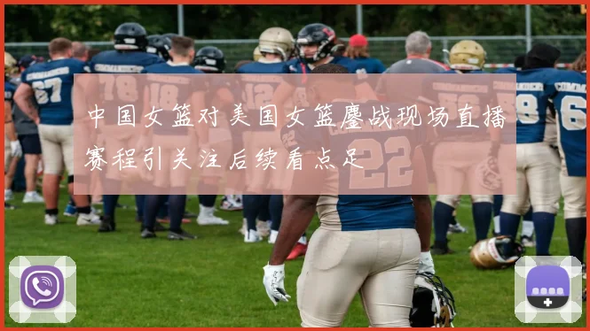 中国女篮对美国女篮鏖战现场直播赛程引关注后续看点足