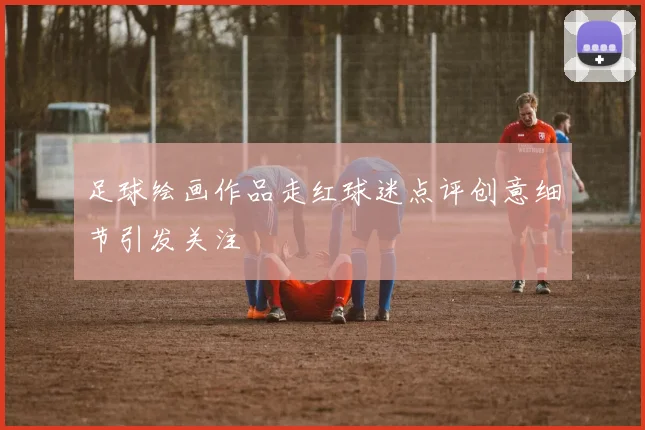 足球绘画作品走红球迷点评创意细节引发关注