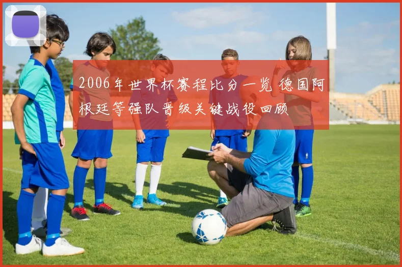 2006年世界杯赛程比分一览 德国阿根廷等强队晋级关键战役回顾