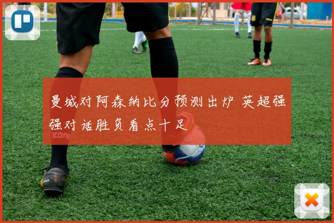 曼城对阿森纳比分预测出炉 英超强强对话胜负看点十足