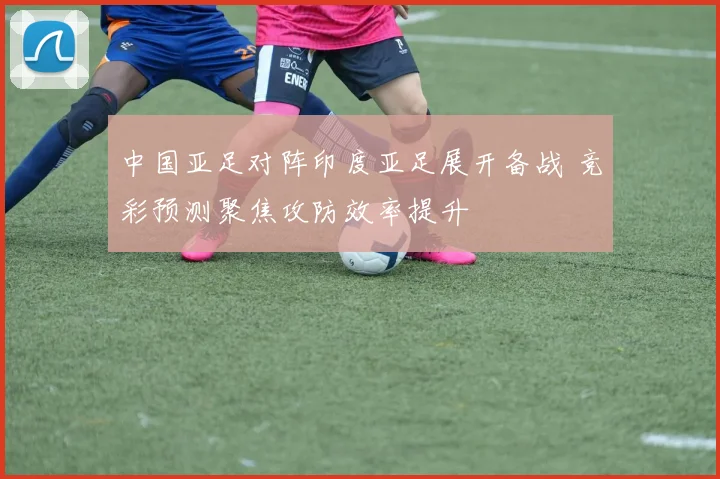 中国亚足对阵印度亚足展开备战 竞彩预测聚焦攻防效率提升