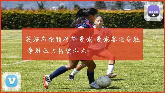 英超布伦特对阵曼城 曼城客场争胜 争冠压力持续加大