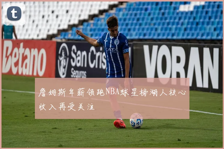 詹姆斯年薪领跑NBA球星榜湖人核心收入再受关注