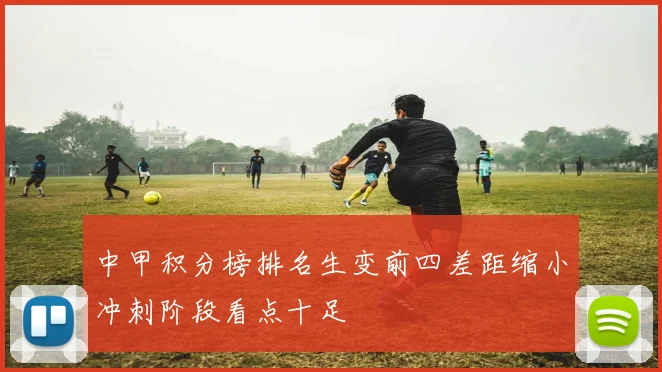 中甲积分榜排名生变前四差距缩小冲刺阶段看点十足