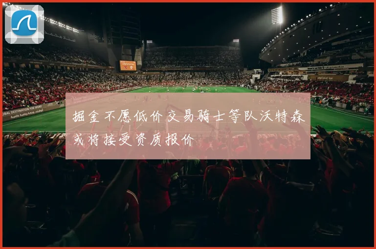 掘金不愿低价交易骑士等队沃特森或将接受资质报价