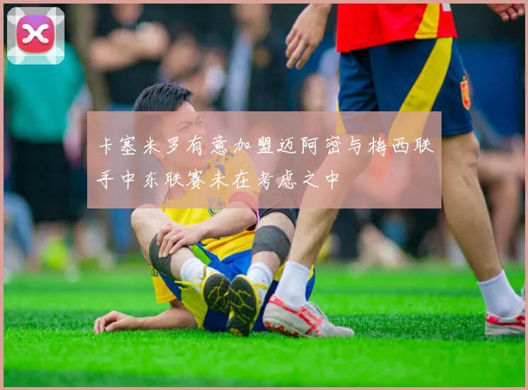 卡塞米罗有意加盟迈阿密与梅西联手中东联赛未在考虑之中