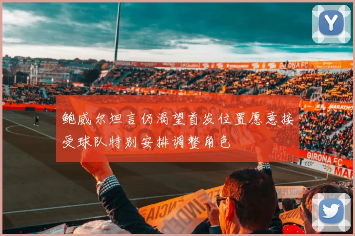 鲍威尔坦言仍渴望首发位置愿意接受球队特别安排调整角色