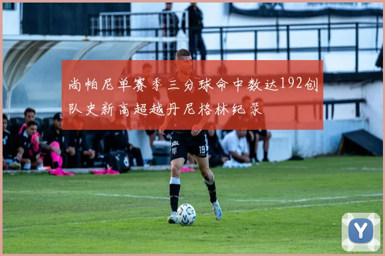 尚帕尼单赛季三分球命中数达192创队史新高超越丹尼格林纪录