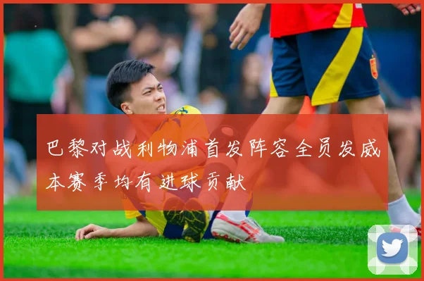 巴黎对战利物浦首发阵容全员发威本赛季均有进球贡献