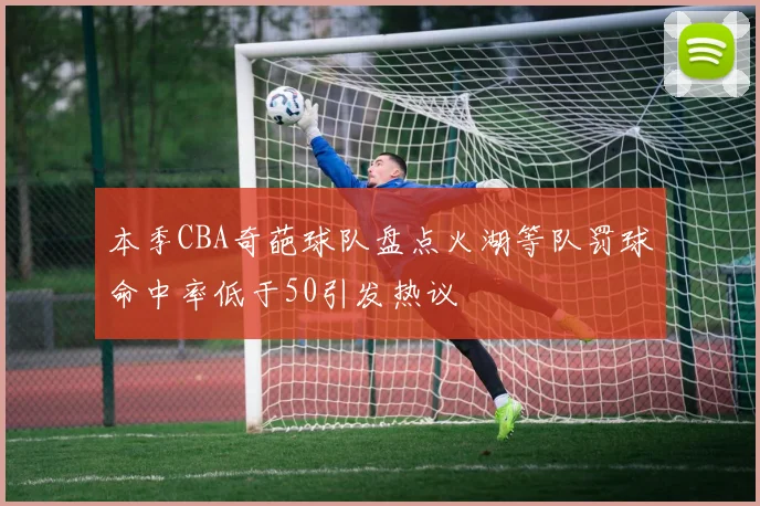 本季CBA奇葩球队盘点火湖等队罚球命中率低于50引发热议