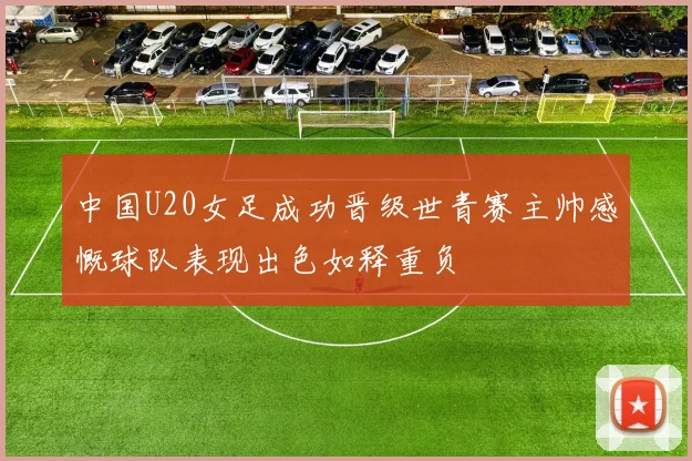 中国U20女足成功晋级世青赛主帅感慨球队表现出色如释重负