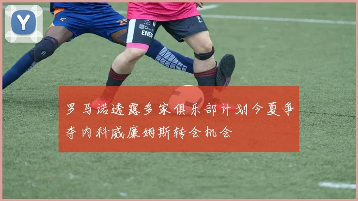 罗马诺透露多家俱乐部计划今夏争夺内科威廉姆斯转会机会
