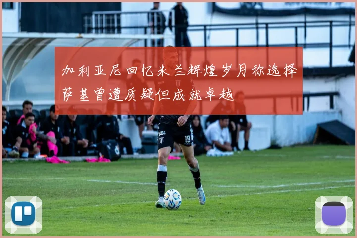 加利亚尼回忆米兰辉煌岁月称选择萨基曾遭质疑但成就卓越