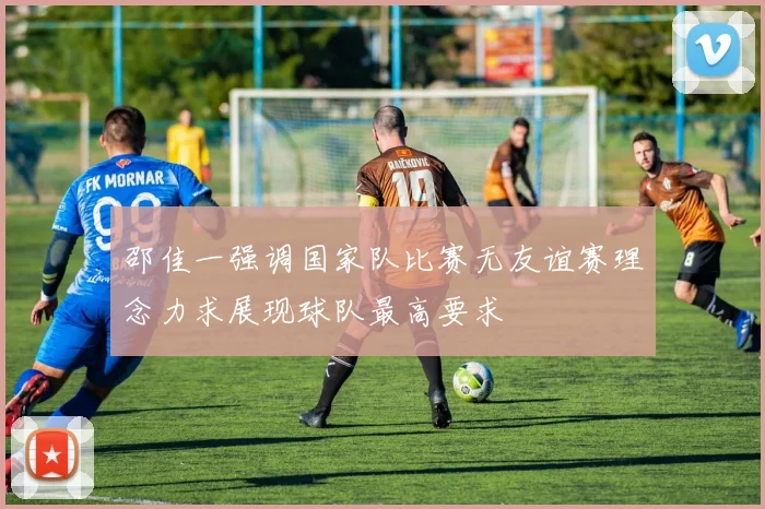 邵佳一强调国家队比赛无友谊赛理念力求展现球队最高要求