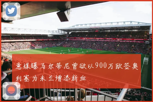 意媒曝马尔蒂尼曾欲以900万欧签奥利塞为米兰增添新血