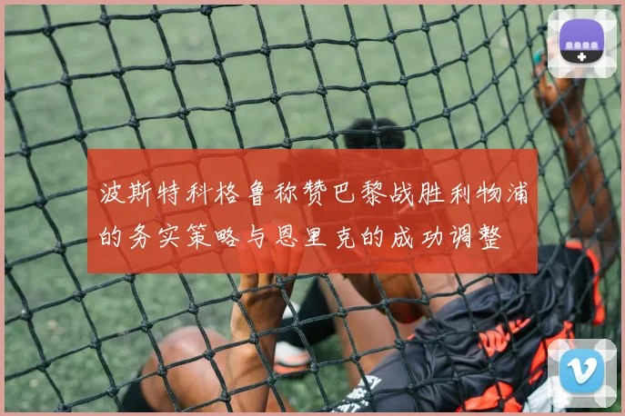 波斯特科格鲁称赞巴黎战胜利物浦的务实策略与恩里克的成功调整
