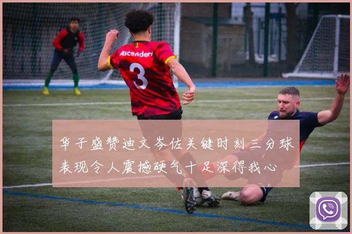华子盛赞迪文岑佐关键时刻三分球表现令人震撼硬气十足深得我心