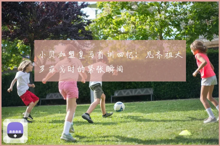 小贝加盟皇马首训回忆：见齐祖大罗菲戈时的紧张瞬间