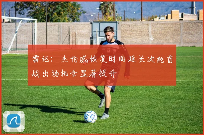 雷记：杰伦威恢复时间延长次轮首战出场机会显著提升