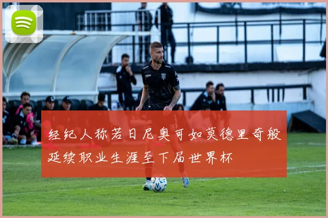 经纪人称若日尼奥可如莫德里奇般延续职业生涯至下届世界杯