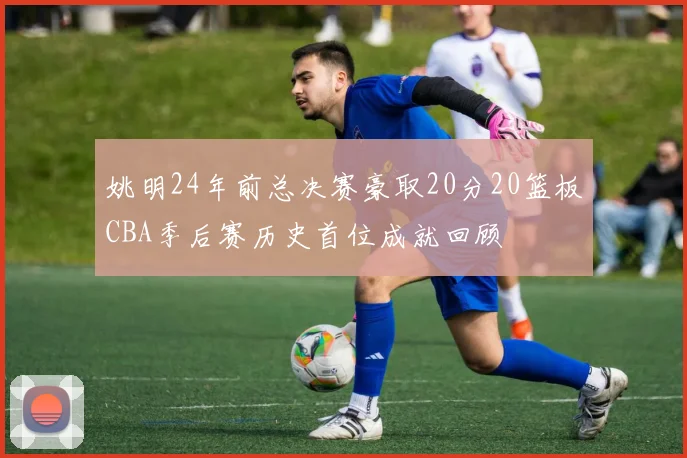 姚明24年前总决赛豪取20分20篮板CBA季后赛历史首位成就回顾