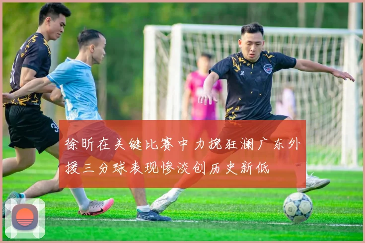 徐昕在关键比赛中力挽狂澜广东外援三分球表现惨淡创历史新低