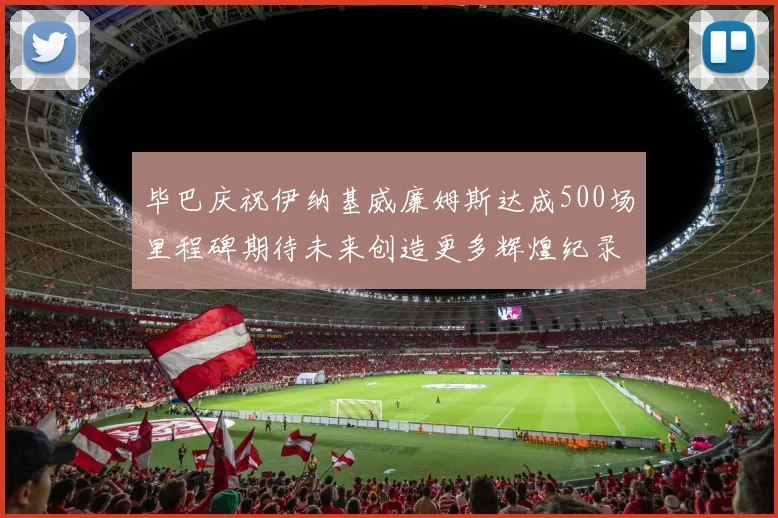 毕巴庆祝伊纳基威廉姆斯达成500场里程碑期待未来创造更多辉煌纪录