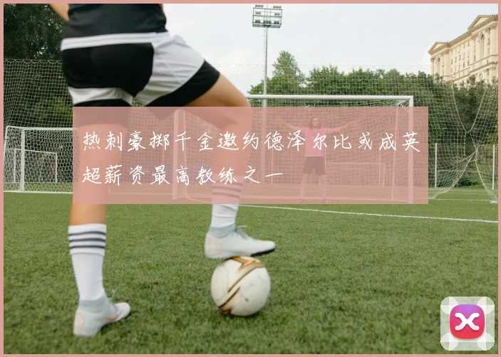 热刺豪掷千金邀约德泽尔比或成英超薪资最高教练之一