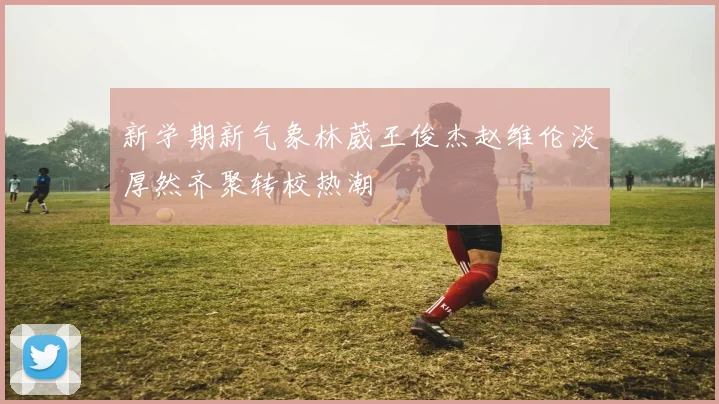 新学期新气象林葳王俊杰赵维伦淡厚然齐聚转校热潮