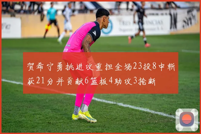 贺希宁勇挑进攻重担全场23投8中斩获21分并贡献6篮板4助攻3抢断