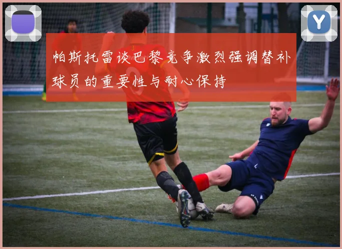 帕斯托雷谈巴黎竞争激烈强调替补球员的重要性与耐心保持