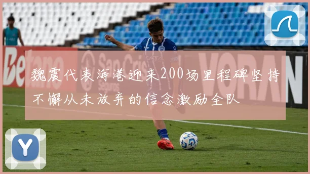 魏震代表海港迎来200场里程碑坚持不懈从未放弃的信念激励全队
