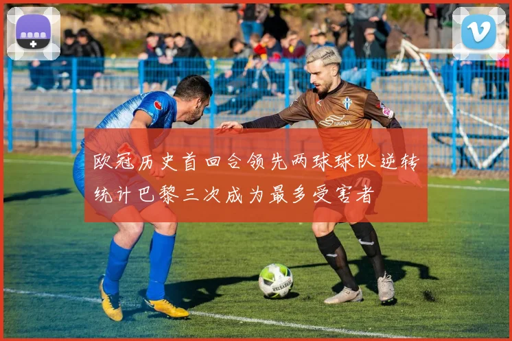 欧冠历史首回合领先两球球队逆转统计巴黎三次成为最多受害者